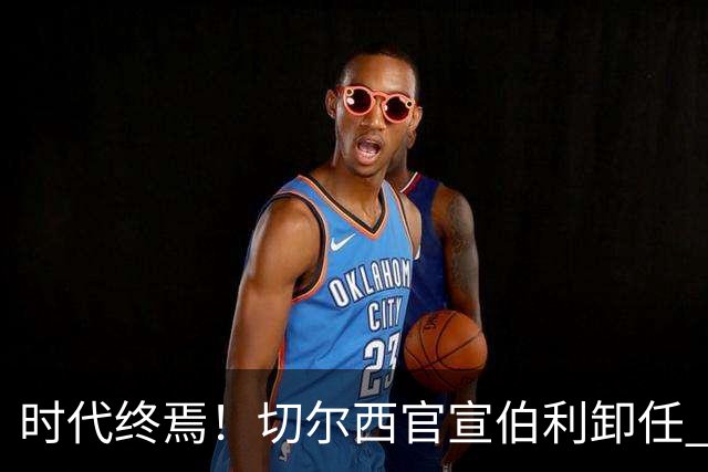 时代终焉！切尔西官宣伯利卸任 清湖资本已完全控制